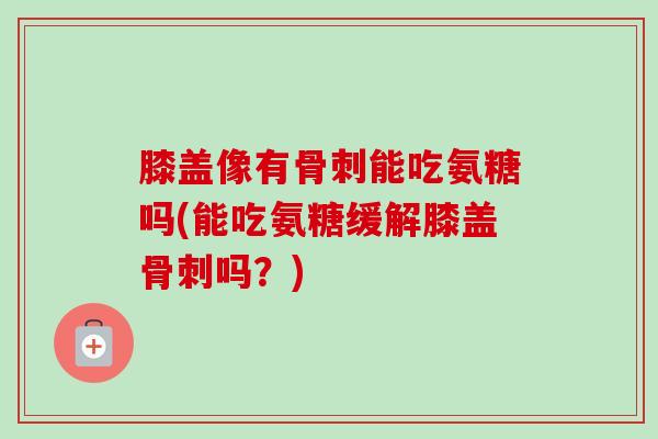 膝盖像有骨刺能吃氨糖吗(能吃氨糖缓解膝盖骨刺吗？)