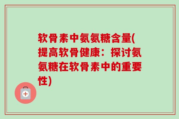 软骨素中氨氨糖含量(提高软骨健康：探讨氨氨糖在软骨素中的重要性)