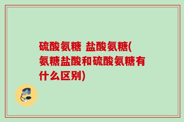 硫酸氨糖 盐酸氨糖(氨糖盐酸和硫酸氨糖有什么区别)