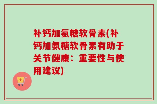 补钙加氨糖软骨素(补钙加氨糖软骨素有助于关节健康：重要性与使用建议)
