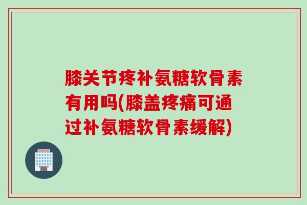 膝关节疼补氨糖软骨素有用吗(膝盖疼痛可通过补氨糖软骨素缓解)