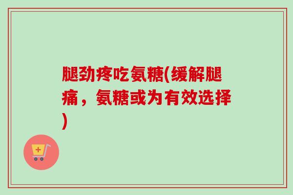 腿劲疼吃氨糖(缓解腿痛，氨糖或为有效选择)