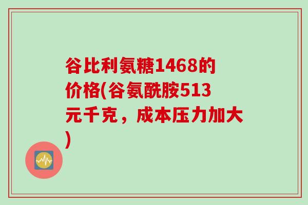 谷比利氨糖1468的价格(谷氨酰胺513元千克，成本压力加大)