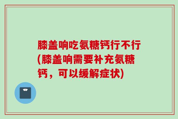 膝盖响吃氨糖钙行不行(膝盖响需要补充氨糖钙，可以缓解症状)