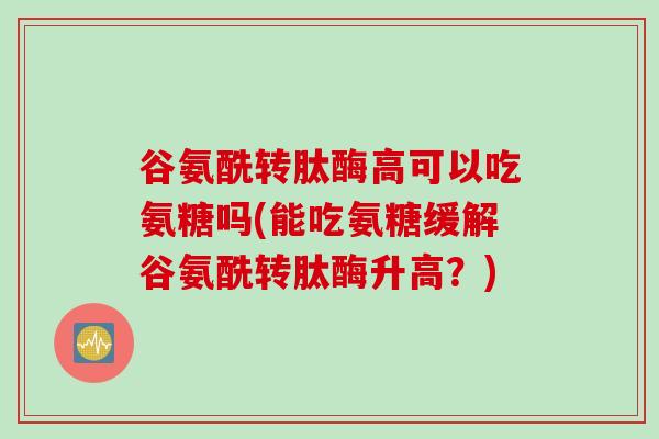 谷氨酰转肽酶高可以吃氨糖吗(能吃氨糖缓解谷氨酰转肽酶升高？)