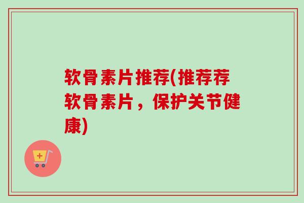 软骨素片推荐(推荐荐软骨素片,保护关节健康) 软骨素片推荐(推荐荐软骨素片,保护关节健康)