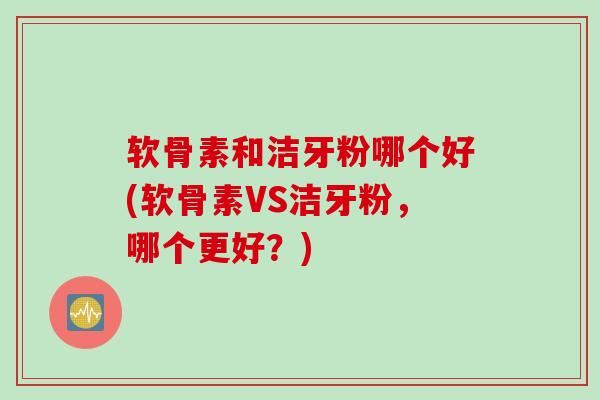 软骨素和洁牙粉哪个好(软骨素VS洁牙粉，哪个更好？)