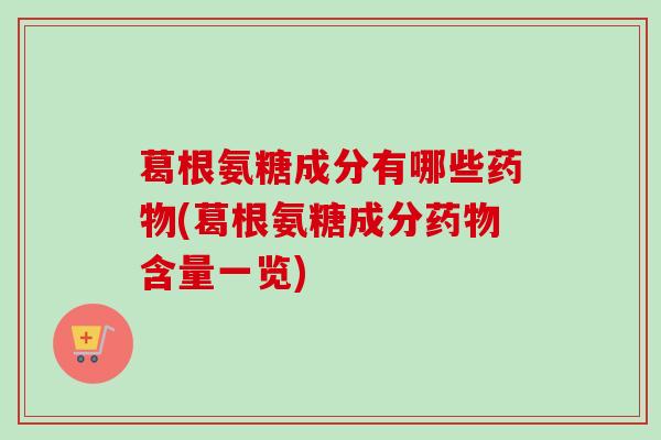 葛根氨糖成分有哪些药物(葛根氨糖成分药物含量一览)