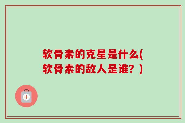 软骨素的克星是什么(软骨素的敌人是谁？)