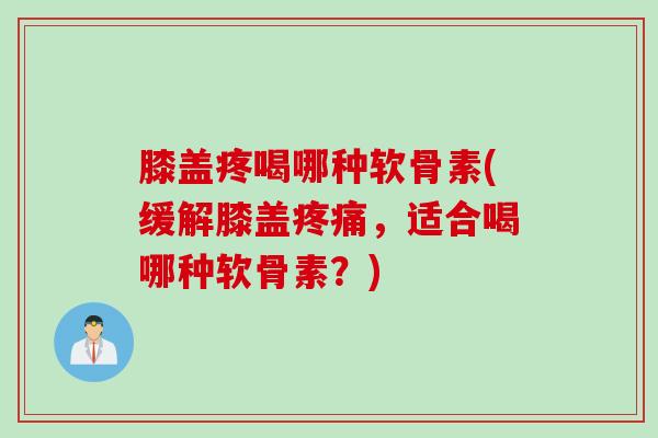 膝盖疼喝哪种软骨素(缓解膝盖疼痛，适合喝哪种软骨素？)