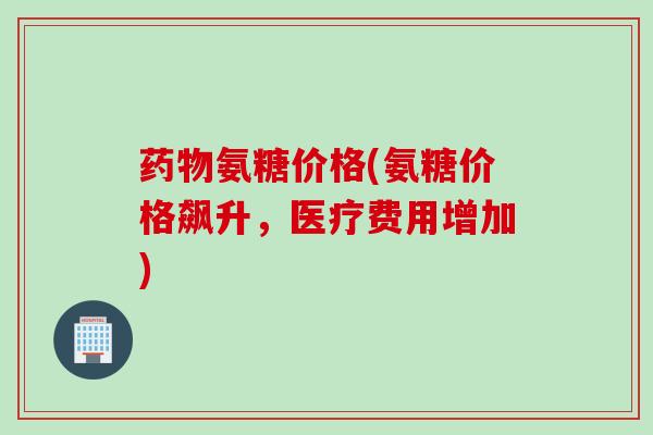 药物氨糖价格(氨糖价格飙升，医疗费用增加)