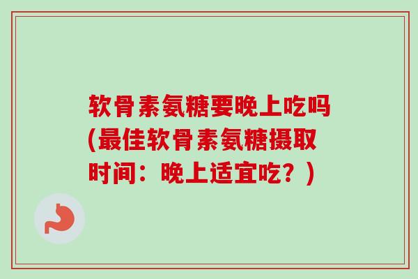 软骨素氨糖要晚上吃吗(最佳软骨素氨糖摄取时间：晚上适宜吃？)