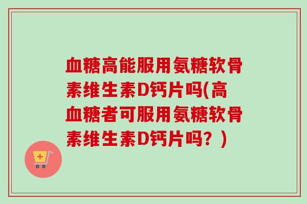 血糖高能服用氨糖软骨素维生素D钙片吗(高血糖者可服用氨糖软骨素维生素D钙片吗？)