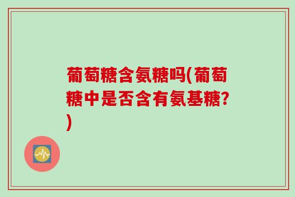 葡萄糖含氨糖吗(葡萄糖中是否含有氨基糖？)