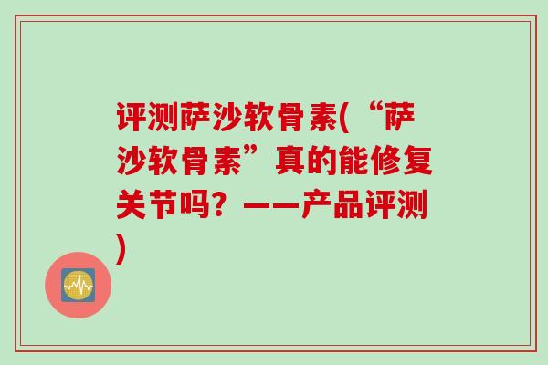 评测萨沙软骨素(“萨沙软骨素”真的能修复关节吗？——产品评测)