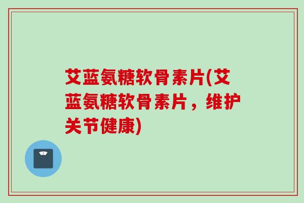 艾蓝氨糖软骨素片(艾蓝氨糖软骨素片，维护关节健康)