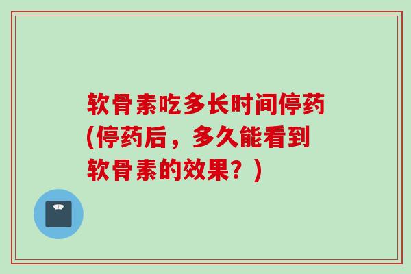 软骨素吃多长时间停药(停药后,多久能看到软骨素的效果?) 软骨素吃多长时间停药(停药后,多久能看到软骨素的效果?)