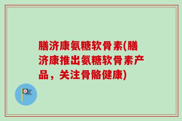 膳济康氨糖软骨素(膳济康推出氨糖软骨素产品，关注骨骼健康)
