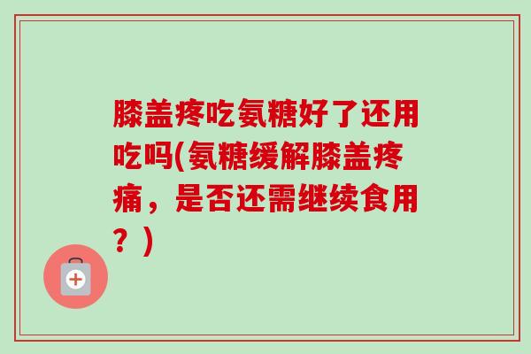 膝盖疼吃氨糖好了还用吃吗(氨糖缓解膝盖疼痛，是否还需继续食用？)