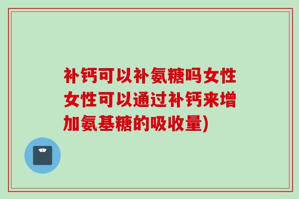 补钙可以补氨糖吗女性女性可以通过补钙来增加氨基糖的吸收量)