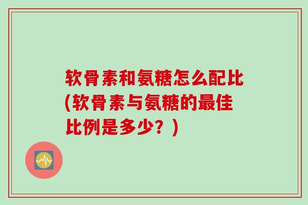 软骨素和氨糖怎么配比(软骨素与氨糖的最佳比例是多少？)