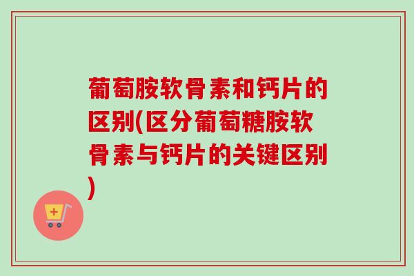 葡萄胺软骨素和钙片的区别(区分葡萄糖胺软骨素与钙片的关键区别)
