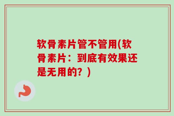 软骨素片管不管用(软骨素片：到底有效果还是无用的？)