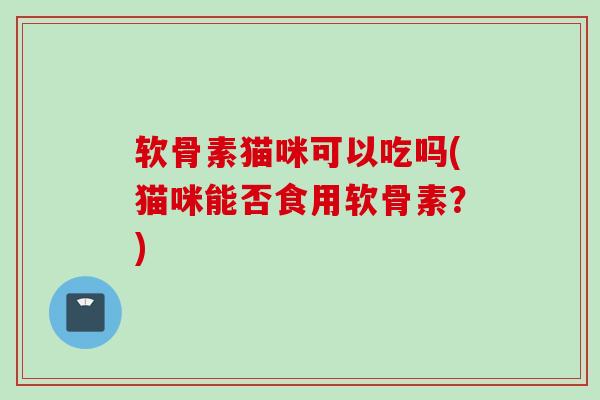 软骨素猫咪可以吃吗(猫咪能否食用软骨素？)