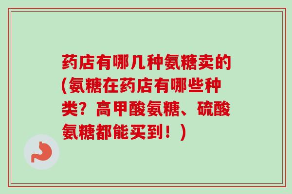 药店有哪几种氨糖卖的(氨糖在药店有哪些种类？高甲酸氨糖、硫酸氨糖都能买到！)