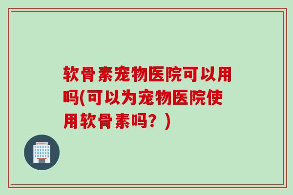 软骨素宠物医院可以用吗(可以为宠物医院使用软骨素吗？)