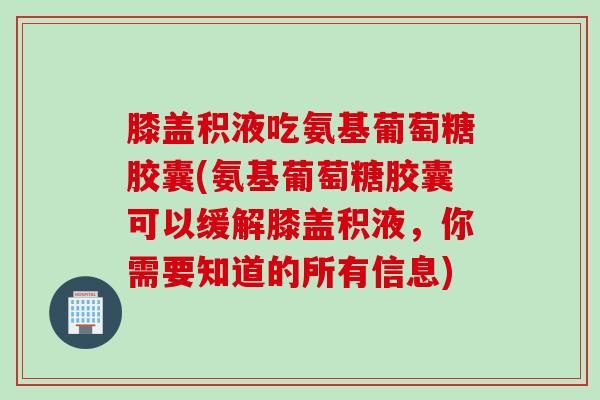 膝盖积液吃氨基葡萄糖胶囊(氨基葡萄糖胶囊可以缓解膝盖积液,你需要知道的所有信息) 膝盖积液吃氨基葡萄糖胶囊(氨基葡萄糖胶囊可以缓解膝盖积液,你需要知道的所有信息)
