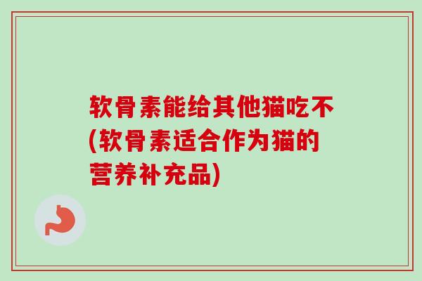 软骨素能给其他猫吃不(软骨素适合作为猫的营养补充品)