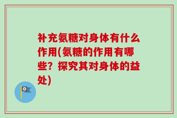 补充氨糖对身体有什么作用(氨糖的作用有哪些？探究其对身体的益处)