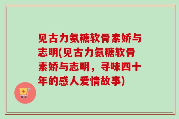 见古力氨糖软骨素娇与志明(见古力氨糖软骨素娇与志明，寻味四十年的感人爱情故事)