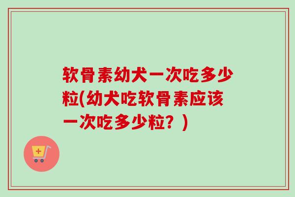 软骨素幼犬一次吃多少粒(幼犬吃软骨素应该一次吃多少粒？)