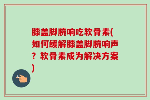 膝盖脚腕响吃软骨素(如何缓解膝盖脚腕响声？软骨素成为解决方案)