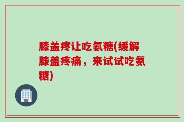 膝盖疼让吃氨糖(缓解膝盖疼痛，来试试吃氨糖)