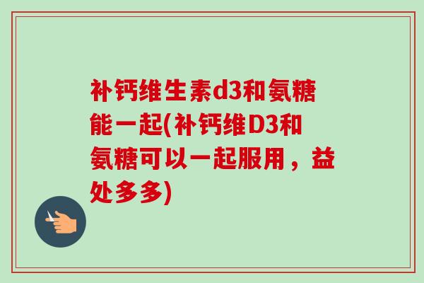 补钙维生素d3和氨糖能一起(补钙维D3和氨糖可以一起服用，益处多多)