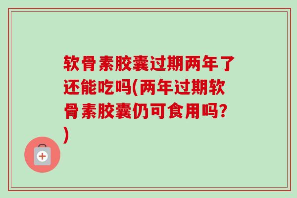 软骨素胶囊过期两年了还能吃吗(两年过期软骨素胶囊仍可食用吗？)
