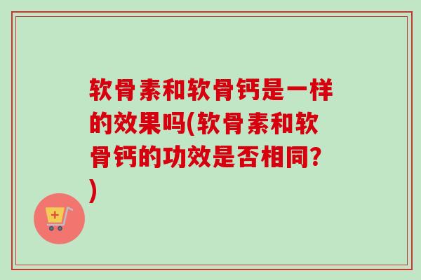 软骨素和软骨钙是一样的效果吗(软骨素和软骨钙的功效是否相同？)