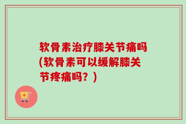 软骨素治疗膝关节痛吗(软骨素可以缓解膝关节疼痛吗？)