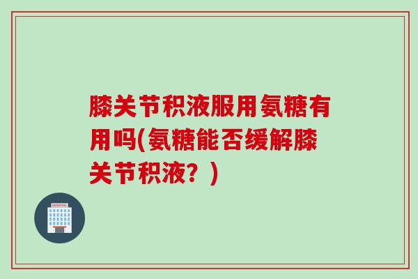 膝关节积液服用氨糖有用吗(氨糖能否缓解膝关节积液？)