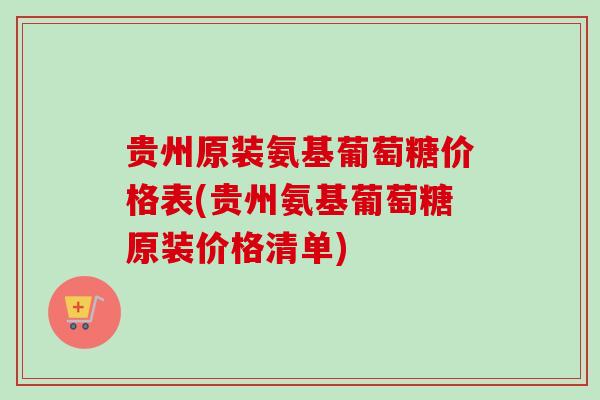 贵州原装氨基葡萄糖价格表(贵州氨基葡萄糖原装价格清单)