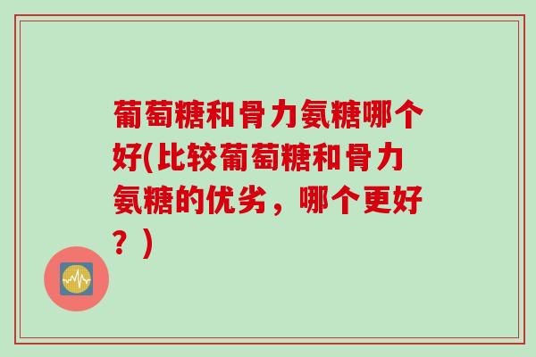 葡萄糖和骨力氨糖哪个好(比较葡萄糖和骨力氨糖的优劣，哪个更好？)