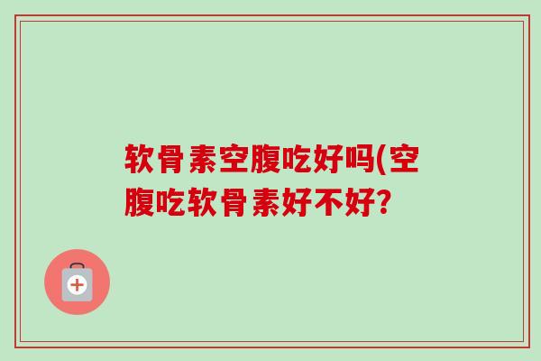 软骨素空腹吃好吗(空腹吃软骨素好不好？