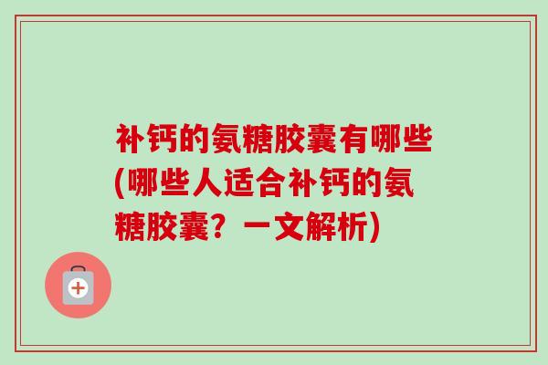 补钙的氨糖胶囊有哪些(哪些人适合补钙的氨糖胶囊？一文解析)