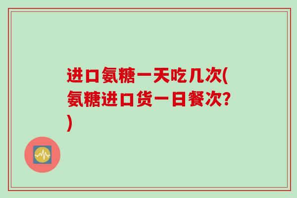 进口氨糖一天吃几次(氨糖进口货一日餐次？)