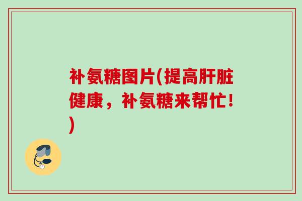 补氨糖图片(提高肝脏健康，补氨糖来帮忙！)