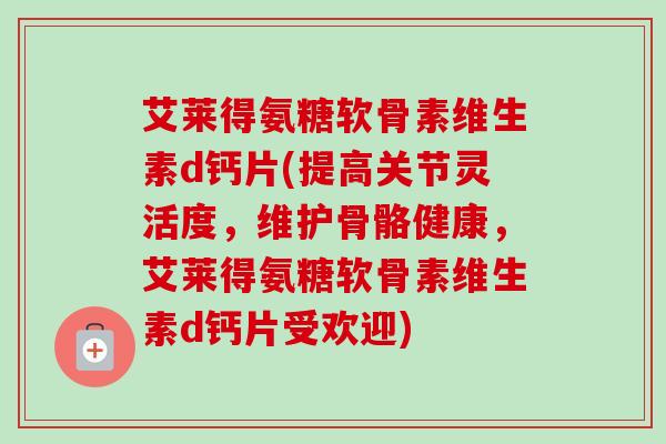 艾莱得氨糖软骨素维生素d钙片(提高关节灵活度，维护骨骼健康，艾莱得氨糖软骨素维生素d钙片受欢迎)