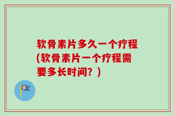 软骨素片多久一个疗程(软骨素片一个疗程需要多长时间？)